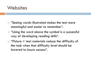 Websites
¨  “Seeing words illustrated makes the text more
meaningful and easier to remember”.
¨  “Using the word above the symbol is a successful
way of developing reading skills”.
¨  “Picture + text materials reduce the difficulty of
the task when that difficulty level should be
lowered to insure success”.
 