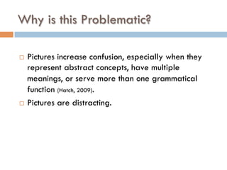 Why is this Problematic?
¨  Pictures increase confusion, especially when they
represent abstract concepts, have multiple
meanings, or serve more than one grammatical
function (Hatch, 2009).
¨  Pictures are distracting.
 
