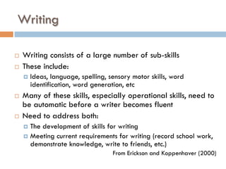Writing
¨  Writing consists of a large number of sub-skills
¨  These include:
¤  Ideas, language, spelling, sensory motor skills, word
identification, word generation, etc
¨  Many of these skills, especially operational skills, need to
be automatic before a writer becomes fluent
¨  Need to address both:
¤  The development of skills for writing
¤  Meeting current requirements for writing (record school work,
demonstrate knowledge, write to friends, etc.)
From Erickson and Koppenhaver (2000)
 