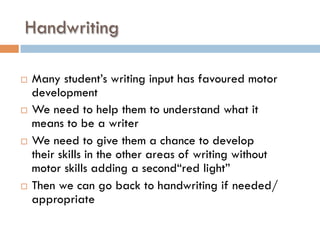 Handwriting
¨  Many student’s writing input has favoured motor
development
¨  We need to help them to understand what it
means to be a writer
¨  We need to give them a chance to develop
their skills in the other areas of writing without
motor skills adding a second“red light”
¨  Then we can go back to handwriting if needed/
appropriate
 
