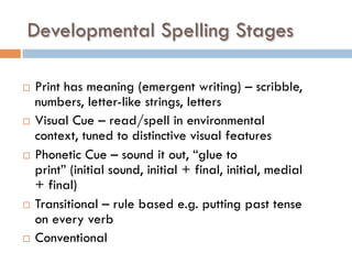 Developmental Spelling Stages
¨  Print has meaning (emergent writing) – scribble,
numbers, letter-like strings, letters
¨  Visual Cue – read/spell in environmental
context, tuned to distinctive visual features
¨  Phonetic Cue – sound it out, “glue to
print” (initial sound, initial + final, initial, medial
+ final)
¨  Transitional – rule based e.g. putting past tense
on every verb
¨  Conventional
 