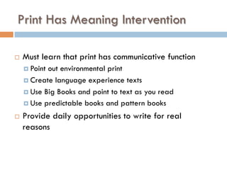 Print Has Meaning Intervention
¨  Must learn that print has communicative function
¤  Point out environmental print
¤  Create language experience texts
¤  Use Big Books and point to text as you read
¤  Use predictable books and pattern books
¨  Provide daily opportunities to write for real
reasons
 