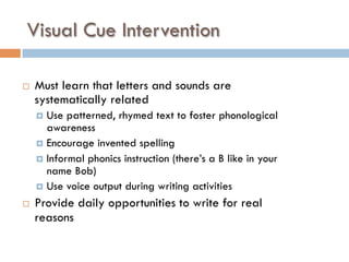 Visual Cue Intervention
¨  Must learn that letters and sounds are
systematically related
¤  Use patterned, rhymed text to foster phonological
awareness
¤  Encourage invented spelling
¤  Informal phonics instruction (there’s a B like in your
name Bob)
¤  Use voice output during writing activities
¨  Provide daily opportunities to write for real
reasons
 