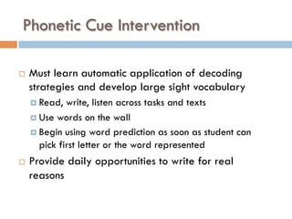 Phonetic Cue Intervention
¨  Must learn automatic application of decoding
strategies and develop large sight vocabulary
¤  Read, write, listen across tasks and texts
¤  Use words on the wall
¤  Begin using word prediction as soon as student can
pick first letter or the word represented
¨  Provide daily opportunities to write for real
reasons
 