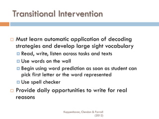Transitional Intervention
¨  Must learn automatic application of decoding
strategies and develop large sight vocabulary
¤  Read, write, listen across tasks and texts
¤  Use words on the wall
¤  Begin using word prediction as soon as student can
pick first letter or the word represented
¤  Use spell checker
¨  Provide daily opportunities to write for real
reasons
Koppenhaver, Clendon & Farrall
(2012)
 