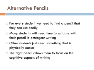 Alternative Pencils
¨  For every student we need to find a pencil that
they can use easily
¨  Many students will need time to scribble with
their pencil ie emergent writing
¨  Other students just need something that is
physically easier
¨  The right pencil allows them to focus on the
cognitive aspects of writing
 
