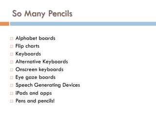So Many Pencils
¨  Alphabet boards
¨  Flip charts
¨  Keyboards
¨  Alternative Keyboards
¨  Onscreen keyboards
¨  Eye gaze boards
¨  Speech Generating Devices
¨  iPads and apps
¨  Pens and pencils!
 