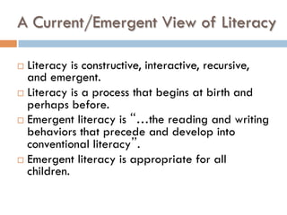A Current/Emergent View of Literacy
¨  Literacy is constructive, interactive, recursive,
and emergent.
¨  Literacy is a process that begins at birth and
perhaps before.
¨  Emergent literacy is “…the reading and writing
behaviors that precede and develop into
conventional literacy”.
¨  Emergent literacy is appropriate for all
children.
 