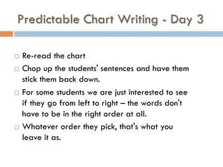 Predictable Chart Writing - Day 3
¨  Re-read the chart
¨  Chop up the students' sentences and have them
stick them back down.  
¨  For some students we are just interested to see
if they go from left to right – the words don't
have to be in the right order at all.
¨  Whatever order they pick, that's what you
leave it as.  
 