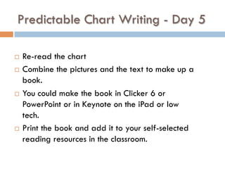 Predictable Chart Writing - Day 5
¨  Re-read the chart
¨  Combine the pictures and the text to make up a
book.
¨  You could make the book in Clicker 6 or
PowerPoint or in Keynote on the iPad or low
tech.
¨  Print the book and add it to your self-selected
reading resources in the classroom.  
 