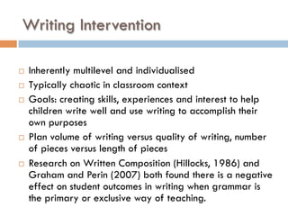 Writing Intervention
¨  Inherently multilevel and individualised
¨  Typically chaotic in classroom context
¨  Goals: creating skills, experiences and interest to help
children write well and use writing to accomplish their
own purposes
¨  Plan volume of writing versus quality of writing, number
of pieces versus length of pieces
¨  Research on Written Composition (Hillocks, 1986) and
Graham and Perin (2007) both found there is a negative
effect on student outcomes in writing when grammar is
the primary or exclusive way of teaching.
 