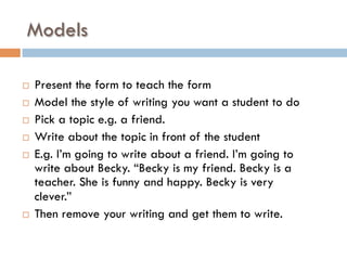 Models
¨  Present the form to teach the form
¨  Model the style of writing you want a student to do
¨  Pick a topic e.g. a friend.
¨  Write about the topic in front of the student
¨  E.g. I’m going to write about a friend. I’m going to
write about Becky. “Becky is my friend. Becky is a
teacher. She is funny and happy. Becky is very
clever.”
¨  Then remove your writing and get them to write.
 