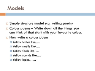 Models
¨  Simple structure model e.g. writing poetry
¨  Colour poems – Write down all the things you
can think of that start with your favourite colour.
¨  Now write a colour poem
¤  Yellow tastes like….
¤  Yellow smells like….
¤  Yellow feels like….
¤  Yellow sounds like….
¤  Yellow looks……
 