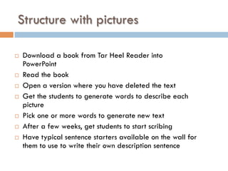 Structure with pictures
¨  Download a book from Tar Heel Reader into
PowerPoint
¨  Read the book
¨  Open a version where you have deleted the text
¨  Get the students to generate words to describe each
picture
¨  Pick one or more words to generate new text
¨  After a few weeks, get students to start scribing
¨  Have typical sentence starters available on the wall for
them to use to write their own description sentence
 