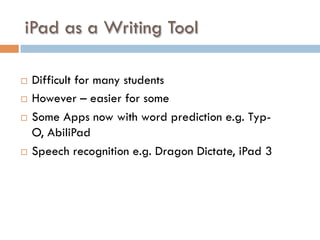 iPad as a Writing Tool
¨  Difficult for many students
¨  However – easier for some
¨  Some Apps now with word prediction e.g. Typ-
O, AbiliPad
¨  Speech recognition e.g. Dragon Dictate, iPad 3
 