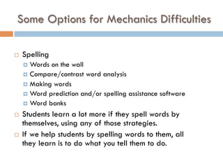 Some Options for Mechanics Difficulties
¨  Spelling
¤  Words on the wall
¤  Compare/contrast word analysis
¤  Making words
¤  Word prediction and/or spelling assistance software
¤  Word banks
¨  Students learn a lot more if they spell words by
themselves, using any of those strategies.
¨  If we help students by spelling words to them, all
they learn is to do what you tell them to do.
 