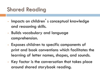 Shared Reading
•  Impacts on children’s conceptual knowledge
and reasoning skills.
•  Builds vocabulary and language
comprehension.
•  Exposes children to specific components of
print and book conventions which facilitates the
learning of letter names, shapes, and sounds.
•  Key factor is the conversation that takes place
around shared storybook reading.
 