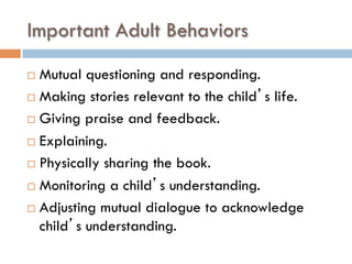 Important Adult Behaviors
¨  Mutual questioning and responding.
¨  Making stories relevant to the child’s life.
¨  Giving praise and feedback.
¨  Explaining.
¨  Physically sharing the book.
¨  Monitoring a child’s understanding.
¨  Adjusting mutual dialogue to acknowledge
child’s understanding.
 