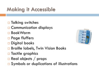 ¨  Talking switches
¨  Communication displays
¨  BookWorm
¨  Page fluffers
¨  Digital books
¨  Braille labels, Twin Vision Books
¨  Tactile graphics
¨  Real objects / props
¨  Symbols or duplications of illustrations
Making it Accessible
 