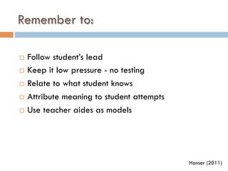 Remember to:
¨  Follow student’s lead
¨  Keep it low pressure - no testing
¨  Relate to what student knows
¨  Attribute meaning to student attempts
¨  Use teacher aides as models
Hanser (2011)
 