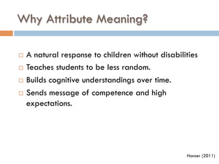 Why Attribute Meaning?
¨  A natural response to children without disabilities
¨  Teaches students to be less random.
¨  Builds cognitive understandings over time.
¨  Sends message of competence and high
expectations.
Hanser (2011)
 