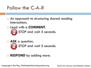 Follow the C-A-R
¨  An approach to structuring shared reading
interactions.
¨  Lead with a COMMENT.
¤  STOP and wait 5 seconds.
¨  ASK a question.
¤  STOP and wait 5 seconds.
¨  RESPOND by adding more.
Language is the Key, Washingtonlearningsystems.org Centre for Literacy and Disability Studies
 