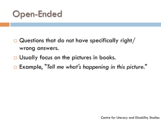 Open-Ended
¨  Questions that do not have specifically right/
wrong answers.
¨  Usually focus on the pictures in books.
¨  Example, "Tell me what's happening in this picture."
Centre for Literacy and Disability Studies
 