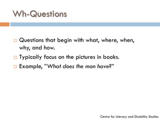 Wh-Questions
¨  Questions that begin with what, where, when,
why, and how.
¨  Typically focus on the pictures in books.
¨  Example, ”What does the man have?”
Centre for Literacy and Disability Studies
 