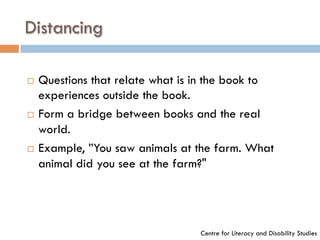 Distancing
¨  Questions that relate what is in the book to
experiences outside the book.
¨  Form a bridge between books and the real
world.
¨  Example, ”You saw animals at the farm. What
animal did you see at the farm?"
Centre for Literacy and Disability Studies
 