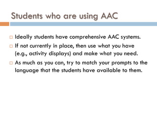 Students who are using AAC
¨  Ideally students have comprehensive AAC systems.
¨  If not currently in place, then use what you have
(e.g., activity displays) and make what you need.
¨  As much as you can, try to match your prompts to the
language that the students have available to them.
 