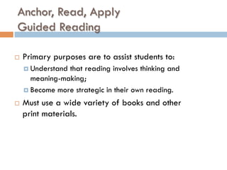 Anchor, Read, Apply
Guided Reading
¨  Primary purposes are to assist students to:
¤  Understand that reading involves thinking and
meaning-making;
¤  Become more strategic in their own reading.
¨  Must use a wide variety of books and other
print materials.
 