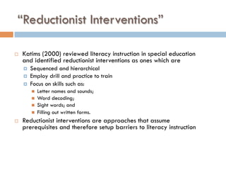 “Reductionist Interventions”
¨  Katims (2000) reviewed literacy instruction in special education
and identified reductionist interventions as ones which are
¤  Sequenced and hierarchical
¤  Employ drill and practice to train
¤  Focus on skills such as:
n  Letter names and sounds;
n  Word decoding;
n  Sight words; and
n  Filling out written forms.
¨  Reductionist interventions are approaches that assume
prerequisites and therefore setup barriers to literacy instruction
 
