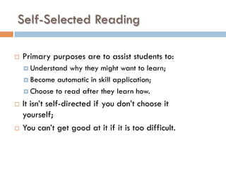 Self-Selected Reading
¨  Primary purposes are to assist students to:
¤  Understand why they might want to learn;
¤  Become automatic in skill application;
¤  Choose to read after they learn how.
¨  It isn’t self-directed if you don’t choose it
yourself;
¨  You can’t get good at it if it is too difficult.
 
