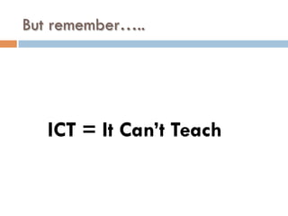 But remember…..
ICT = It Can’t Teach
 