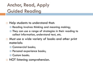 Anchor, Read, Apply
Guided Reading
¨  Help students to understand that:
¤  Reading involves thinking and meaning making;
¤  They can use a range of strategies in their reading to
collect information, understand text, etc.
¨  Must use a wide variety of books and other print
materials:
¤  Commercial books;
¤  Personal experience books;
¤  Custom books.
¨  NOT listening comprehension.
 