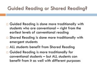 Guided Reading or Shared Reading?
¨  Guided Reading is done more traditionally with
students who are conventional – right from the
earliest levels of conventional reading
¨  Shared Reading is done more traditionally with
emergent students
¨  ALL students benefit from Shared Reading
¨  Guided Reading is more traditionally for
conventional students – but ALL students can
benefit from it as well with different purposes
 