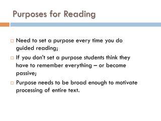 Purposes for Reading
¨  Need to set a purpose every time you do
guided reading;
¨  If you don’t set a purpose students think they
have to remember everything – or become
passive;
¨  Purpose needs to be broad enough to motivate
processing of entire text.
 