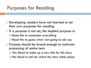 Purposes for Reading
¨  Developing readers have not learned to set
their own purposes for reading.
¨  If a purpose is not set, the implied purpose is:
¤  Read this to remember everything
¤  Read this to guess what I am going to ask you
¨  Purpose should be broad enough to motivate
processing of entire text:
¤  Yes: Read to make up a new title for this story
¤  No: Read to tell me where the story takes place
 