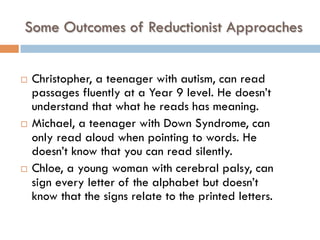 Some Outcomes of Reductionist Approaches
¨  Christopher, a teenager with autism, can read
passages fluently at a Year 9 level. He doesn’t
understand that what he reads has meaning.
¨  Michael, a teenager with Down Syndrome, can
only read aloud when pointing to words. He
doesn’t know that you can read silently.
¨  Chloe, a young woman with cerebral palsy, can
sign every letter of the alphabet but doesn’t
know that the signs relate to the printed letters.
 