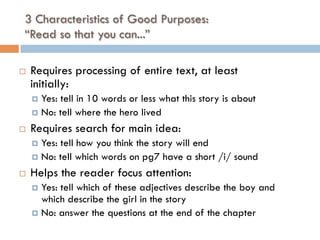 3 Characteristics of Good Purposes:
“Read so that you can...”
¨  Requires processing of entire text, at least
initially:
¤  Yes: tell in 10 words or less what this story is about
¤  No: tell where the hero lived
¨  Requires search for main idea:
¤  Yes: tell how you think the story will end
¤  No: tell which words on pg7 have a short /i/ sound
¨  Helps the reader focus attention:
¤  Yes: tell which of these adjectives describe the boy and
which describe the girl in the story
¤  No: answer the questions at the end of the chapter
 