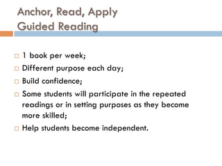 Anchor, Read, Apply
Guided Reading
¨  1 book per week;
¨  Different purpose each day;
¨  Build confidence;
¨  Some students will participate in the repeated
readings or in setting purposes as they become
more skilled;
¨  Help students become independent.
 