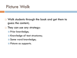 Picture Walk
¨  Walk students through the book and get them to
guess the content;
¨  They can use any strategy:
¤  Prior knowledge;
¤  Knowledge of text structures;
¤  Some word knowledge;
¤  Picture as supports.
 