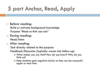 5 part Anchor, Read, Apply
¨  Before reading:
Build or activate background knowledge
Purpose “Read so that you can”
¨  During reading:
Read/listen
¨  After reading:
Task directly related to the purpose
Feedback/Discussion (typically woven into follow-up)
n  What makes you say that? How do you know? Why do you
think so?
n  Help students gain cognitive clarity so they can be successful
again or next time
 