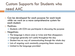 Custom Supports for Students who
need AAC
¨  Can be developed for each purpose for each book
while we work on a more comprehensive system for
each student.
¨  Positives:
¤  Students with CCN can participate in discussing the purpose
¨  Negatives:
¤  The language is shown once or twice and then disappears
¤  Language generally isn’t useful throughout the day
¤  Student has no way of communicating through the whole day
¤  Lots of ongoing work constantly preparing these resources
¤  Limited to the language provided
 