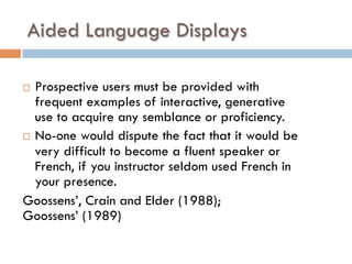 Aided Language Displays
¨  Prospective users must be provided with
frequent examples of interactive, generative
use to acquire any semblance or proficiency.
¨  No-one would dispute the fact that it would be
very difficult to become a fluent speaker or
French, if you instructor seldom used French in
your presence.
Goossens’, Crain and Elder (1988);
Goossens’ (1989)
 