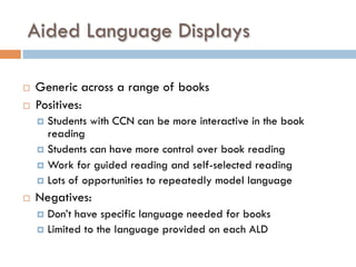 Aided Language Displays
¨  Generic across a range of books
¨  Positives:
¤  Students with CCN can be more interactive in the book
reading
¤  Students can have more control over book reading
¤  Work for guided reading and self-selected reading
¤  Lots of opportunities to repeatedly model language
¨  Negatives:
¤  Don’t have specific language needed for books
¤  Limited to the language provided on each ALD
 
