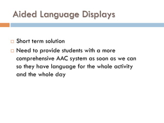 Aided Language Displays
¨  Short term solution
¨  Need to provide students with a more
comprehensive AAC system as soon as we can
so they have language for the whole activity
and the whole day
 