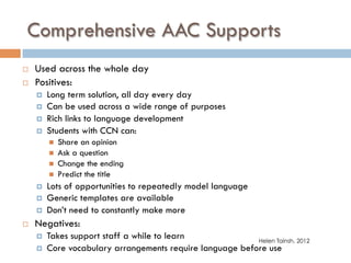 Comprehensive AAC Supports
¨  Used across the whole day
¨  Positives:
¤  Long term solution, all day every day
¤  Can be used across a wide range of purposes
¤  Rich links to language development
¤  Students with CCN can:
n  Share an opinion
n  Ask a question
n  Change the ending
n  Predict the title
¤  Lots of opportunities to repeatedly model language
¤  Generic templates are available
¤  Don’t need to constantly make more
¨  Negatives:
¤  Takes support staff a while to learn
¤  Core vocabulary arrangements require language before use
Helen Tainsh, 2012
 