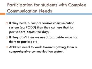 Participation for students with Complex
Communication Needs
¨  If they have a comprehensive communication
system (eg PODD) then they can use that to
participate across the day;
¨  If they don’t then we need to provide ways for
them to participate;
¨  AND we need to work towards getting them a
comprehensive communication system.
 