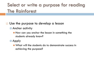 Select or write a purpose for reading
The Rainforest
¨  Use the purpose to develop a lesson
¤  Anchor activity
n  How can you anchor the lesson in something the
students already know?
¤  Apply
n  What will the students do to demonstrate success in
achieving the purpose?
 